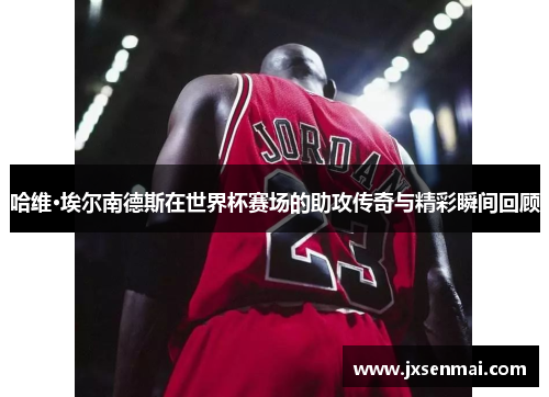 哈维·埃尔南德斯在世界杯赛场的助攻传奇与精彩瞬间回顾 哈维·埃尔南德斯在世界杯赛场的助攻传奇与精彩瞬间回顾