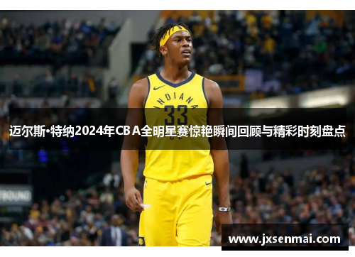 迈尔斯·特纳2024年CBA全明星赛惊艳瞬间回顾与精彩时刻盘点