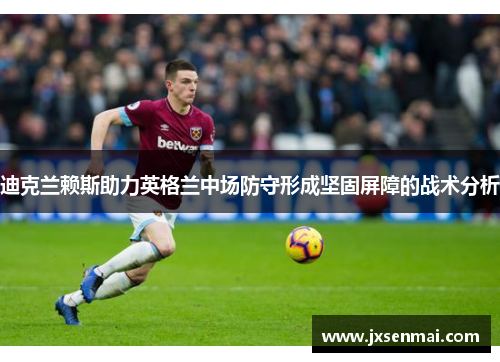 迪克兰赖斯助力英格兰中场防守形成坚固屏障的战术分析 迪克兰赖斯助力英格兰中场防守形成坚固屏障的战术分析