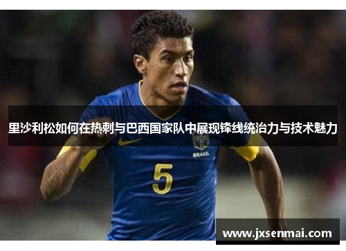 里沙利松如何在热刺与巴西国家队中展现锋线统治力与技术魅力