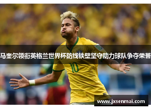 马奎尔领衔英格兰世界杯防线铁壁坚守助力球队争夺荣誉