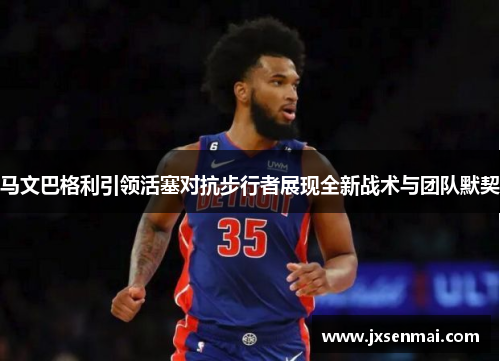 马文巴格利引领活塞对抗步行者展现全新战术与团队默契 马文巴格利引领活塞对抗步行者展现全新战术与团队默契
