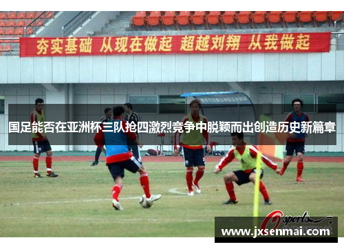 国足能否在亚洲杯三队抢四激烈竞争中脱颖而出创造历史新篇章