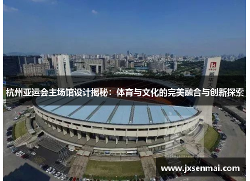 杭州亚运会主场馆设计揭秘:体育与文化的完美融合与创新探索 杭州亚运会主场馆设计揭秘:体育与文化的完美融合与创新探索