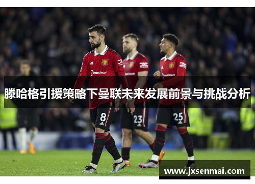 滕哈格引援策略下曼联未来发展前景与挑战分析