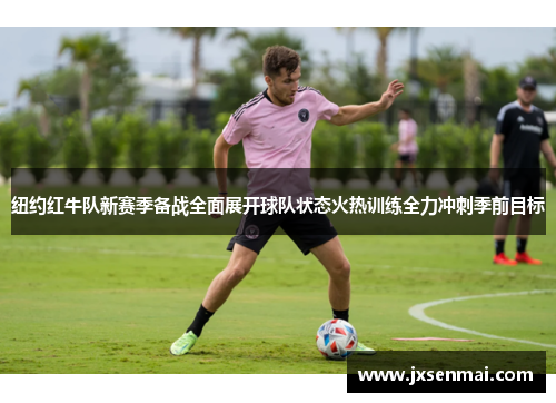 纽约红牛队新赛季备战全面展开球队状态火热训练全力冲刺季前目标 纽约红牛队新赛季备战全面展开球队状态火热训练全力冲刺季前目标