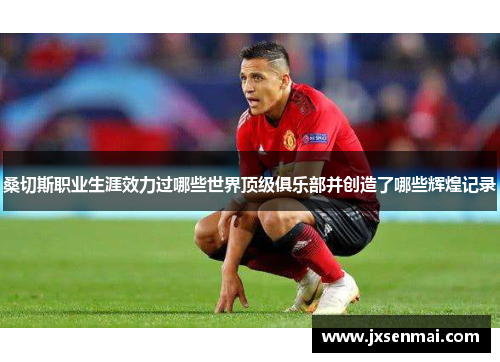 桑切斯职业生涯效力过哪些世界顶级俱乐部并创造了哪些辉煌记录