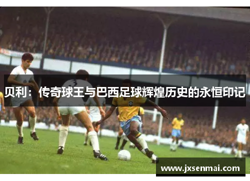 贝利:传奇球王与巴西足球辉煌历史的永恒印记 贝利:传奇球王与巴西足球辉煌历史的永恒印记