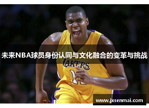 未来NBA球员身份认同与文化融合的变革与挑战 未来NBA球员身份认同与文化融合的变革与挑战